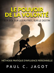 Title: Le Pouvoir de la Volonté - Sur soi, sur les autres, sur le destin (Traduit): Méthode pratique d'influence personnelle, Author: Paul C. Jagot
