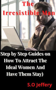 Title: The Irresistible Man (Step by Step Guides on How To Attract The Ideal Women And Have Them Stay), Author: S.O Jeffery