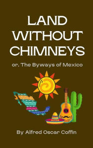 Title: Land Without Chimneys:: or, The Byways of Mexico, Author: Alfred Oscar Coffin