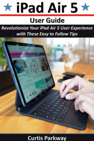 Title: iPad Air 5 User Guide: Revolutionize Your iPad Air 5 User Experience with These Easy to Follow Tips, Author: Curtis Parkway