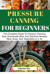 Title: Pressure Canning For Beginners: The Complete Guide to Pressure Canning: Easy Homemade Safe, And Delicious Recipes. Meat, Soup, And Vegetables in a Jar, Author: Rice Catherine