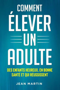 Title: Comment ÉLEVER UN ADULTE. DES ENFANTS HEUREUX, EN BONNE SANTÉ ET QUI RÉUSSISSENT, Author: Jean Martin