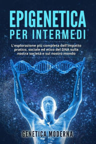 Title: Epigenetica per Intermedi. L'esplorazione più completa dell'impatto pratico, sociale ed etico del DNA sulla nostra società e sul nostro mondo, Author: Genetica Moderna