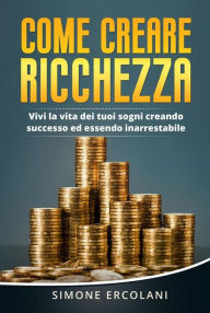 Title: Come creare ricchezza. Vivi la vita dei tuoi sogni creando successo ed essendo inarrestabile, Author: Simone Ercolani