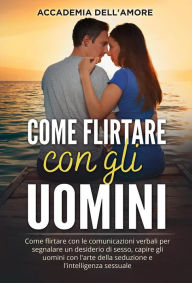 Title: Come flirtare con gli uomini. Come flirtare con le comunicazioni verbali per segnalare un desiderio di sesso, capire gli uomini con l'arte della seduzione e l'intelligenza sessuale, Author: Accademia dell'Amore