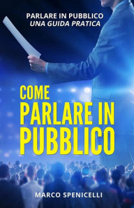 Title: COME PARLARE IN PUBBLICO. Parlare in pubblico: una guida pratica, Author: Marco Spenicelli
