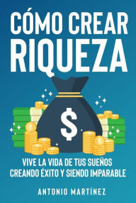 Title: Cómo crear riqueza. Vive la vida de tus sueños creando éxito y siendo imparable, Author: Antonio Martínez