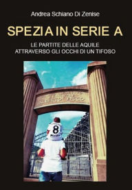 Title: Spezia in serie A. Le partite delle Aquile attraverso gli occhi di un tifoso, Author: Andrea Schiano di Zenise