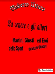 Title: La cenere e gli allori: Martiri, Giusti ed Eroi dello Sport durante le dittature, Author: Roberto Uttaro