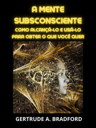 Title: A Mente Subsconsciente (Traduzido): Como alcançá-lo e usá-lo para obter o que você quer, Author: Gertrude A. Bradford