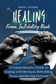 Title: Healing From Infidelity Book: A Comprehensive Guide to Coping with Betrayal, Rebuilding Trust, and Moving Forward, Author: Oscar J. Jackson
