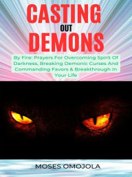 Title: Casting Out Demons By Fire: Prayers For Overcoming Spirit Of Darkness, Breaking Demonic Curses And Commanding Favors & Breakthrough In Your Life, Author: Moses Omojola