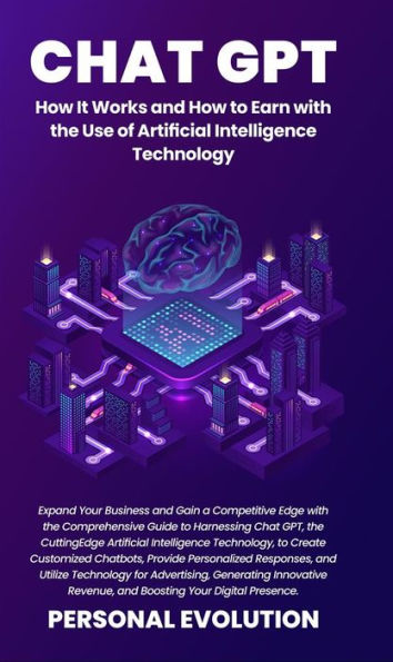 Chat GPT: How It Works and How to Earn with the Use of Artificial Intelligence Technology: Expand Your Business and Gain a Competitive Edge with the Comprehensive Guide to Harnessing Chat GPT, the Cutting-Edge Artificial Intelligence Technology, to Create