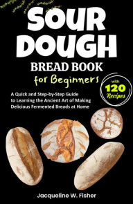 Title: Sourdough Bread Book for Beginners: A Quick and Step-by-Step Guide to Learning the Ancient Art of Making Delicious Fermented Breads at Home, Author: Jacqueline W. Fisher