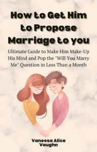 Title: How to Get Him to Propose Marriage to You: Ultimate Guide to Make Him Make-Up His Mind and Pop the Will You Marry Me Question in Less Than a Month, Author: Vanessa Alice Vaughn