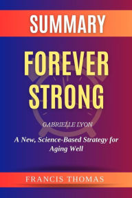 Title: Summary Of Forever Strong by Gabrielle Lyon:A New, Science-Based Strategy for Aging Well: A Comprehensive Summary, Author: thomas francis