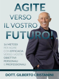 Title: AGITE VERSO IL VOSTRO FUTURO! 16 metodi per agire con efficacia verso i vostri obiettivi personali e professionali, Author: Dott. Gilberto Cristanini