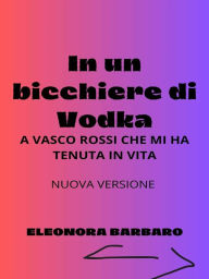 Title: In un bicchiere di Vodka: A Vasco Rossi che mi ha tenuta in vita - Nuova versione, Author: Eleonora Barbaro