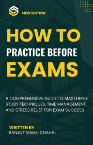 Title: How to Practice Before Exams: A Comprehensive Guide to Mastering Study Techniques, Time Management, and Stress Relief for Exam Success, Author: Ranjot Singh Chahal