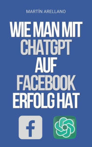 Title: Wie man mit ChatGPT auf Facebook Erfolg hat: Die Macht von ChatGPT: Entdecke, wie es deine Facebook-Strategie transformieren kann, Author: Arellano Martín Y.