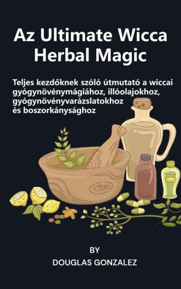 Az Ultimate Wicca Herbal Magic: Teljes kezdoknek szóló útmutató a wiccai gyógynövénymágiához, illóolajokhoz, gyógynövényvarázslatokhoz és boszorkánysághoz