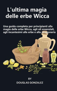 Title: L'ultima magia delle erbe Wicca: Una guida completa per principianti alla magia delle erbe Wicca, agli oli essenziali, agli incantesimi alle erbe e alla stregoneria, Author: Douglas Gonzalez