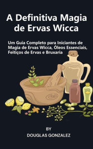 Title: A Definitiva Magia de Ervas Wicca: Um Guia Completo para Iniciantes de Magia de Ervas Wicca, Óleos Essenciais, Feitiços de Ervas e Bruxaria, Author: Douglas Gonzalez