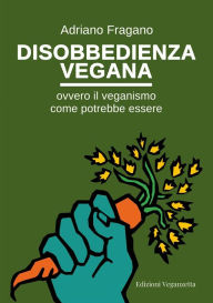 Title: Disobbedienza vegana: Ovvero il veganismo come potrebbe essere, Author: Adriano Fragano
