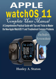 Title: Apple watchOS 11 Complete User Manual: A Comprehensive Practical Guide with Tips and Tricks to Master the New Apple watchOS 11 and Troubleshoot Common Problems, Author: Hunley A. Staton