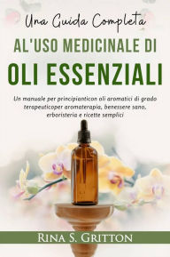 Title: Una guida completa al'uso medicinale diOli essenziali: Un manuale per principianticon oli aromatici di grado terapeuticoper aromaterapia, benessere sano, erboristeria e ricette semplici, Author: Rina S. Gritton