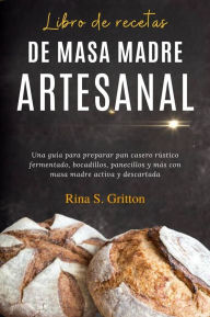 Title: Libro de recetas de masa madre artesanal: Una guía para preparar pan casero rústico fermentado, bocadillos, panecillos y más con masa madre activa y descartada, Author: Rina S. Gritton