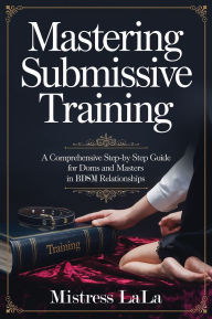 Title: Mastering Submissive Training: A Comprehensive Step-by-Step Guide for Doms and Masters in BDSM Relationships, Author: Mistress LaLa