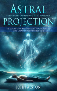 Title: Astral Projection: Exploring the Universe With Astral Projection (The Ultimate Astral Projection Guide to Navigate an Obe Using Safe Astral Projection Techniques), Author: John Alston