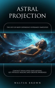 Title: Astral Projection: The Out-of-body Experience Extremely Simplified (Contact Your Loved Ones Missing, Get Physical Healing and Greater Awareness), Author: Walter Brown