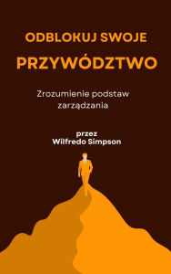 Title: Odblokuj swoje przywództwo: Zrozumienie podstaw zarzadzania, Author: Wilfredo Simpson