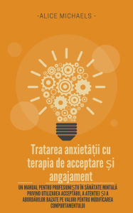 Title: Tratarea anxieta?ii cu terapia de acceptare ?i angajament: Un manual pentru profesioni?tii în sanatate mintala privind utilizarea acceptarii, a aten?iei ?i a abordarilor bazate pe valori pentru modificarea comportamentului, Author: Alice Michaels