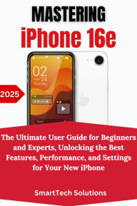 Title: Mastering the iPhone 16e: The Ultimate User Guide for Beginners and Experts, Unlocking the Best Features, Performance, and Settings for Your New iPhone, Author: SmartTech Solutions