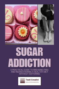 Title: Sugar Addiction: A Practical Guide to Breaking Free and Rediscovering a Healthy Diet Without Suffering, Author: Testi Creativi