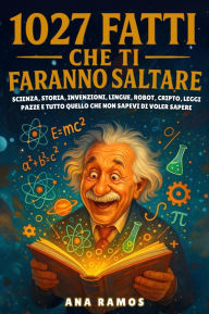 Title: 1027 Fatti Che Ti Faranno Saltare: Scienza, Storia, Invenzioni, Lingue, Robot, Cripto, Leggi Pazze. e Tutto Quello che Non Sapevi di Voler Sapere, Author: Ana Ramos
