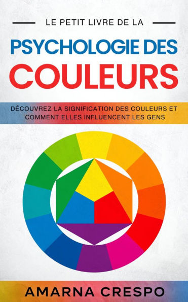 Le Petit Livre de la Psychologie des Couleurs: Découvrez la Signification des Couleurs et Comment Elles Influencent les Gens