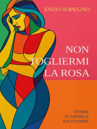 Title: Non togliermi la rosa (Storie d'amore e solitudine), Author: Enzo Sopegno