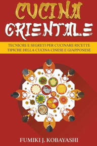 Title: Cucina Orientale: Tecniche e Segreti per Cucinare Ricette Tipiche della Cucina Cinese e Giapponese, Author: Fumiki J. Kobayashi