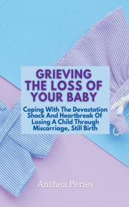 Title: Grieving The Loss Of Your Baby: Coping With The Devastation Shock And Heartbreak Of Losing A Child Through Miscarriage, Still Birth, Author: Anthea Peries
