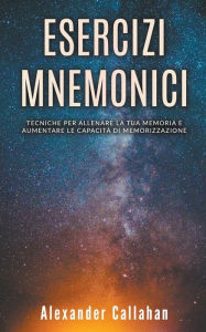 Title: Esercizi Mnemonici: Tecniche per Allenare la tua Memoria e Aumentare le Capacitï¿½ di Memorizzazione, Author: Alexander Callahan