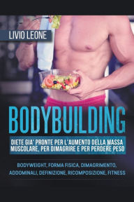 Title: Bodybuilding: Diete già pronte per l'aumento della massa muscolare, per dimagrire e per perdere peso. (Bodyweight, forma fisica, dimagrimento, addominali, definizione, ricomposizione, fitness), Author: Livio Leone