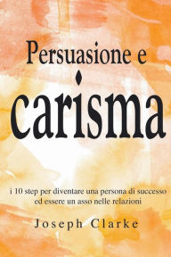 Title: Persuasione e Carisma: I 10 step per diventare una persona di successo ed essere un asso nelle relazioni, Author: Joseph Clarke