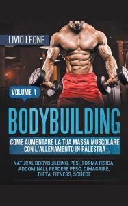 Title: Bodybuilding: Come aumentare la tua massa muscolare con l'allenamento in palestra. (Natural bodybuilding, pesi, forma fisica, addominali, perdere peso, dimagrire, dieta, fitness, schede). Volume 1, Author: Livio Leone
