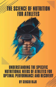 Title: The Science of Nutrition for Athletes: Understanding the Specific Nutritional Needs of Athletes for Optimal Performance and Recovery, Author: SERGIO RIJO