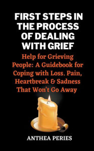 Title: First Steps In The Process Of Dealing With Grief: Help for Grieving People: A Guidebook for Coping with Loss. Pain, Heartbreak and Sadness That Won't Go Away, Author: Anthea Peries