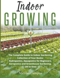 Title: Indoor Growing: The Complete Guide to Indoor Gardening. Collection of Four Books: Hydroponics, Aquaponics for Beginners, Aeroponics and Greenhouse Gardening. (All in One), Author: Nicolas Campos